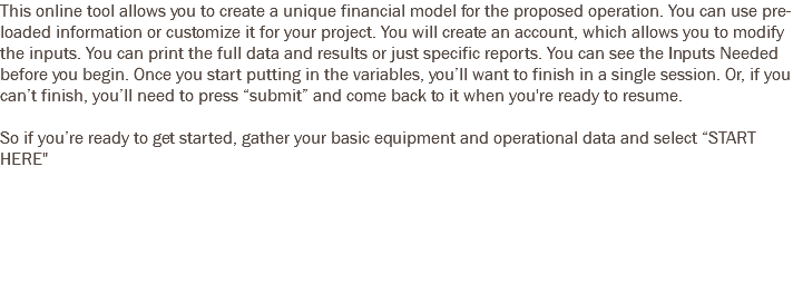 This online tool allows you to create a unique financial model for the proposed operation. You can use pre-loaded information or customize it for your project. You will create an account, which allows you to modify the inputs. You can print the full data and results or just specific reports. You can see the Inputs Needed before you begin. Once you start putting in the variables, you’ll want to finish in a single session. Or, if you can’t finish, you’ll need to press “submit” and come back to it when you're ready to resume. So if you’re ready to get started, gather your basic equipment and operational data and select “START HERE" 